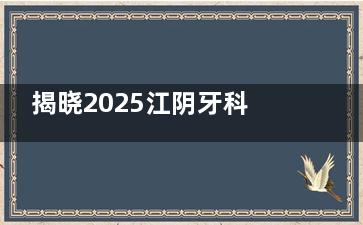 揭晓2025江阴牙科收费标准表：内含种植牙|正畸|补牙|全瓷|拔牙|儿牙收费一览！